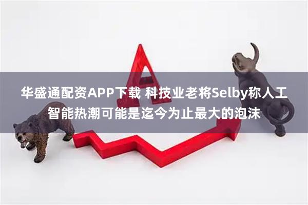 华盛通配资APP下载 科技业老将Selby称人工智能热潮可能是迄今为止最大的泡沫