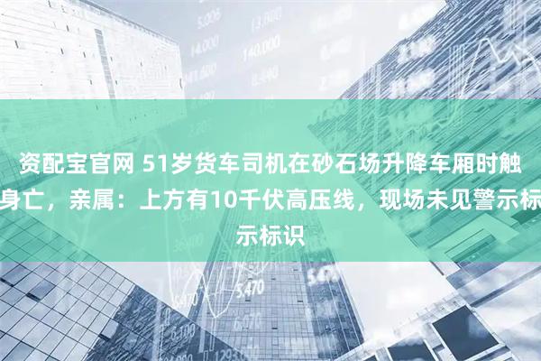 资配宝官网 51岁货车司机在砂石场升降车厢时触电身亡，亲属：上方有10千伏高压线，现场未见警示标识