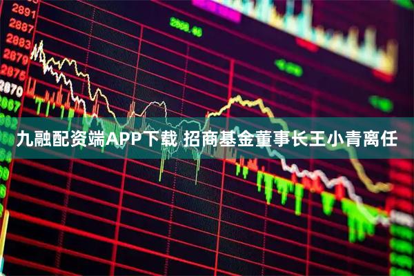 九融配资端APP下载 招商基金董事长王小青离任