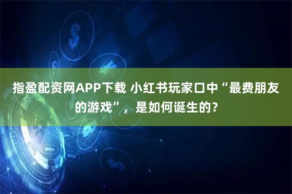 指盈配资网APP下载 小红书玩家口中“最费朋友的游戏”，是如何诞生的？