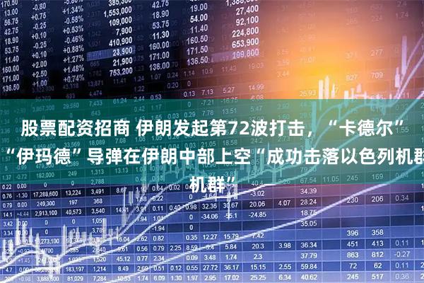 股票配资招商 伊朗发起第72波打击，“卡德尔”和“伊玛德”导弹在伊朗中部上空“成功击落以色列机群”