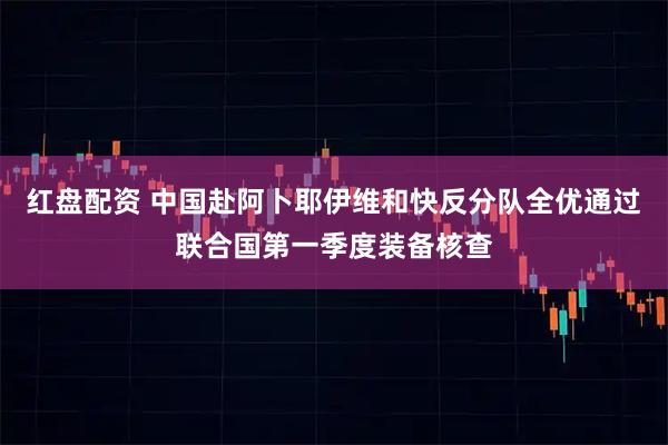 红盘配资 中国赴阿卜耶伊维和快反分队全优通过联合国第一季度装备核查