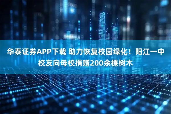 华泰证券APP下载 助力恢复校园绿化！阳江一中校友向母校捐赠200余棵树木