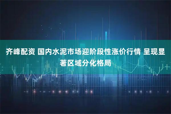 齐峰配资 国内水泥市场迎阶段性涨价行情 呈现显著区域分化格局