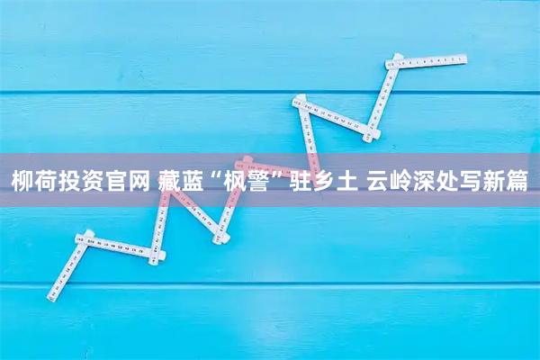 柳荷投资官网 藏蓝“枫警”驻乡土 云岭深处写新篇