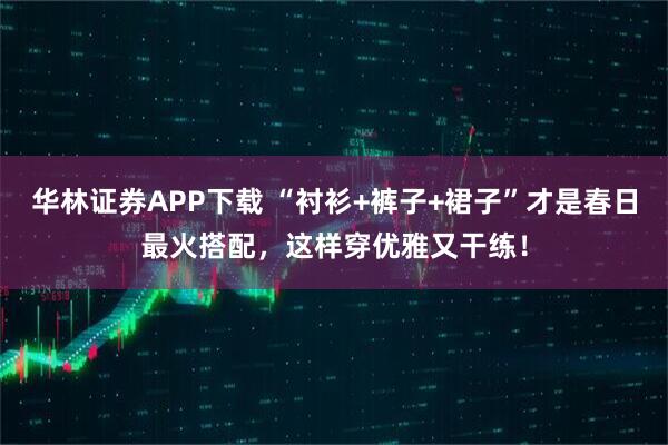 华林证券APP下载 “衬衫+裤子+裙子”才是春日最火搭配，这样穿优雅又干练！