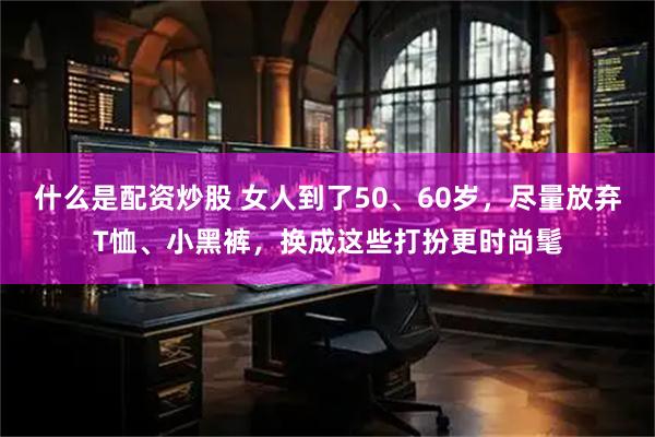 什么是配资炒股 女人到了50、60岁，尽量放弃T恤、小黑裤，换成这些打扮更时尚髦