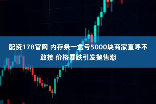 配资178官网 内存条一盒亏5000块商家直呼不敢接 价格暴跌引发抛售潮