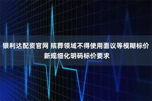 银利达配资官网 殡葬领域不得使用面议等模糊标价 新规细化明码标价要求