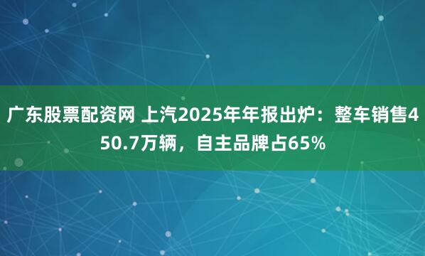 广东股票配资网 上汽2025年年报出炉：整车销售450.7万辆，自主品牌占65%