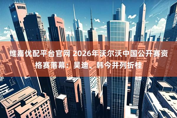 维嘉优配平台官网 2026年沃尔沃中国公开赛资格赛落幕：吴迪、韩今并列折桂