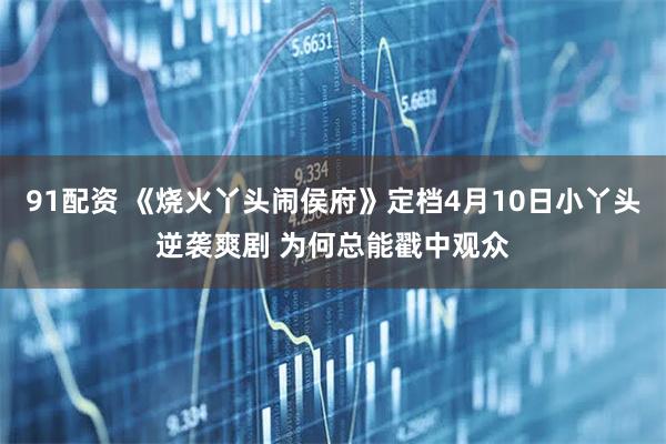 91配资 《烧火丫头闹侯府》定档4月10日小丫头逆袭爽剧 为何总能戳中观众