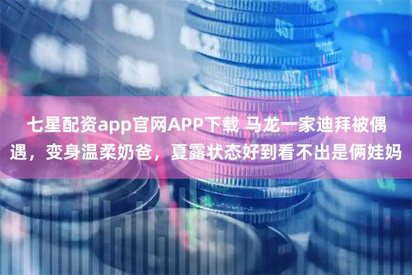 七星配资app官网APP下载 马龙一家迪拜被偶遇，变身温柔奶爸，夏露状态好到看不出是俩娃妈