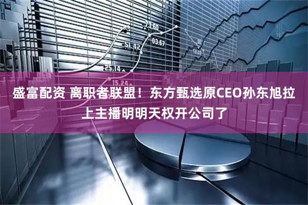 盛富配资 离职者联盟！东方甄选原CEO孙东旭拉上主播明明天权开公司了