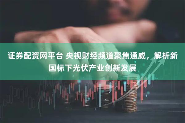 证券配资网平台 央视财经频道聚焦通威，解析新国标下光伏产业创新发展